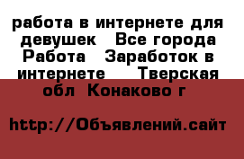 работа в интернете для девушек - Все города Работа » Заработок в интернете   . Тверская обл.,Конаково г.